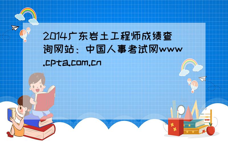 2014广东岩土工程师成绩查询网站：中国人事考试网www.cpta.com.cn