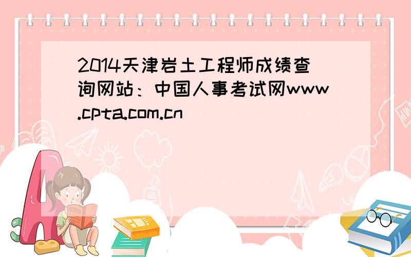 2014天津岩土工程师成绩查询网站：中国人事考试网www.cpta.com.cn