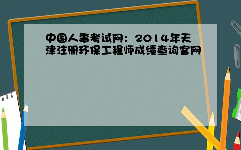 中国人事考试网：2014年天津注册环保工程师成绩查询官网