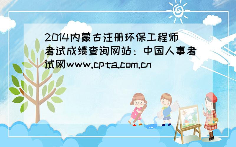 2014内蒙古注册环保工程师考试成绩查询网站：中国人事考试网www.cpta.com.cn