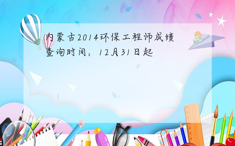 内蒙古2014环保工程师成绩查询时间：12月31日起