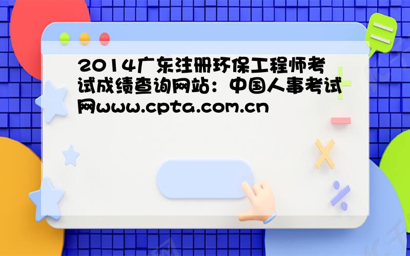 2014广东注册环保工程师考试成绩查询网站：中国人事考试网www.cpta.com.cn