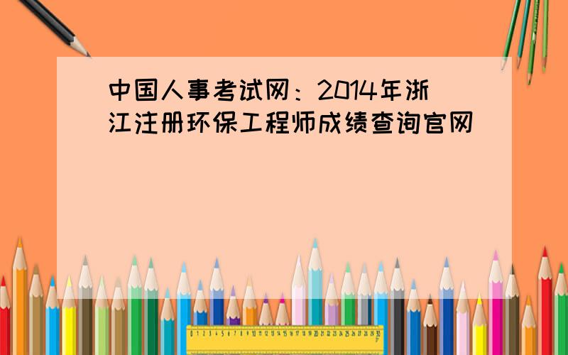 中国人事考试网：2014年浙江注册环保工程师成绩查询官网