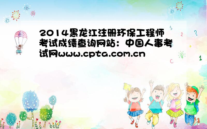 2014黑龙江注册环保工程师考试成绩查询网站：中国人事考试网www.cpta.com.cn