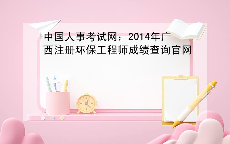 中国人事考试网：2014年广西注册环保工程师成绩查询官网