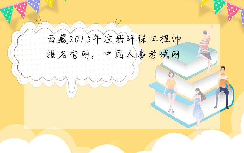 西藏2015年注册环保工程师报名官网：中国人事考试网