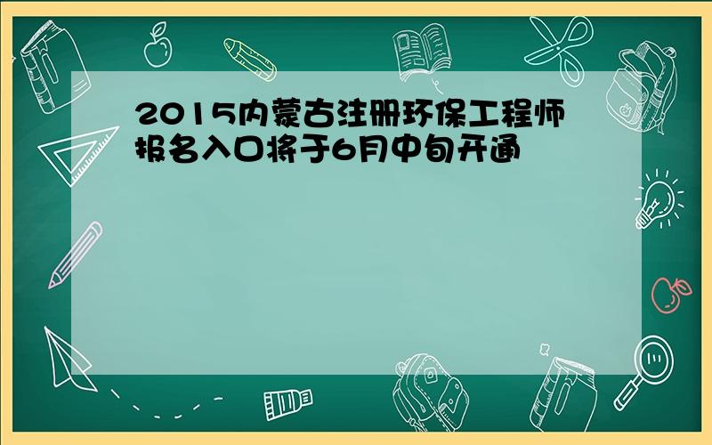 2015内蒙古注册环保工程师报名入口将于6月中旬开通