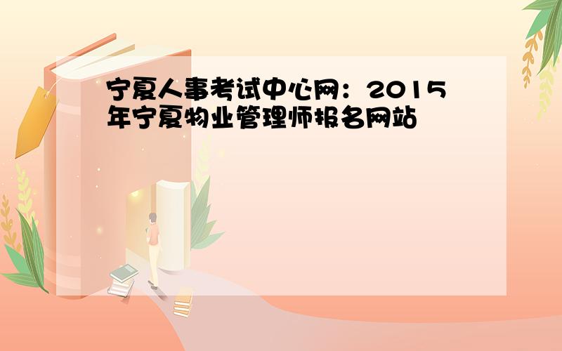 宁夏人事考试中心网：2015年宁夏物业管理师报名网站