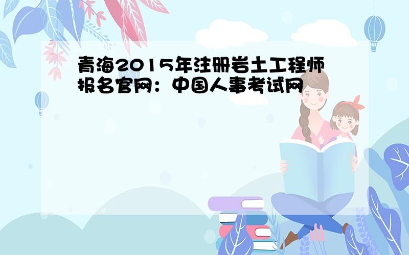 青海2015年注册岩土工程师报名官网：中国人事考试网