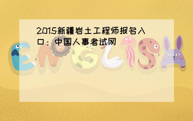 2015新疆岩土工程师报名入口：中国人事考试网