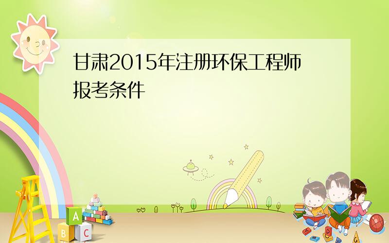 甘肃2015年注册环保工程师报考条件