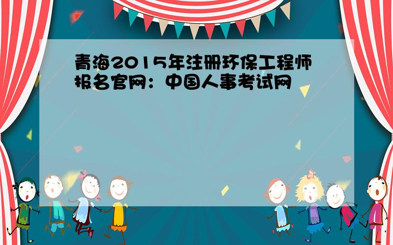 青海2015年注册环保工程师报名官网：中国人事考试网