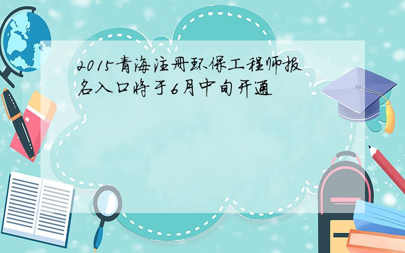 2015青海注册环保工程师报名入口将于6月中旬开通