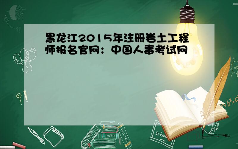 黑龙江2015年注册岩土工程师报名官网：中国人事考试网