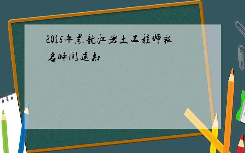 2015年黑龙江岩土工程师报名时间通知