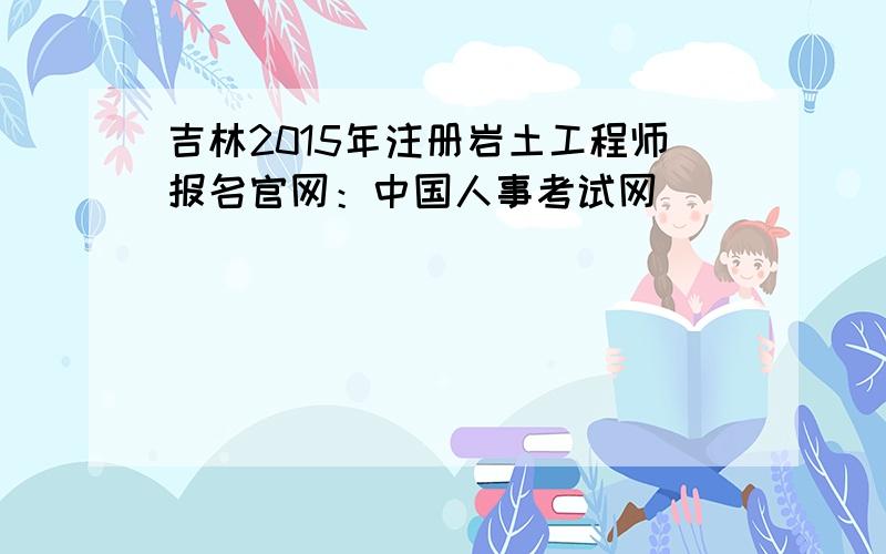 吉林2015年注册岩土工程师报名官网：中国人事考试网