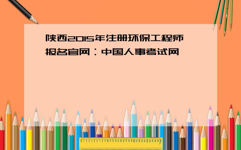 陕西2015年注册环保工程师报名官网：中国人事考试网