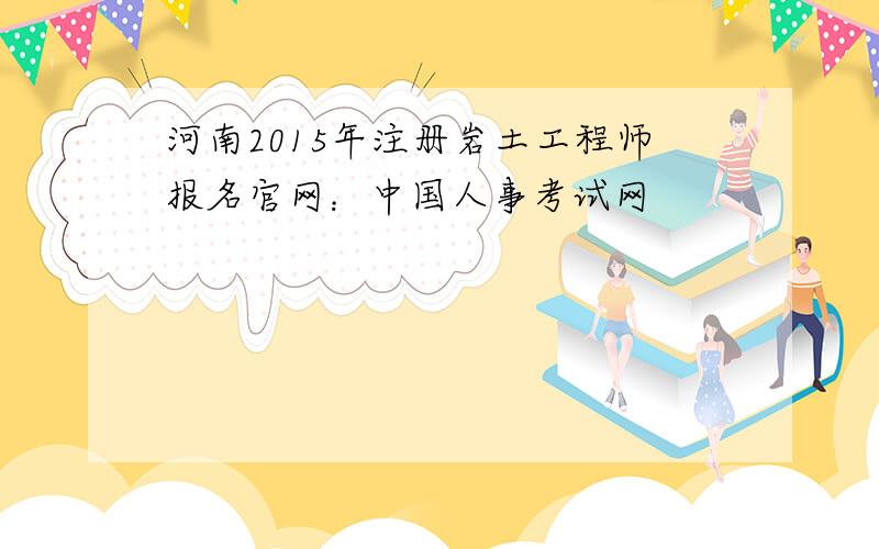 河南2015年注册岩土工程师报名官网：中国人事考试网