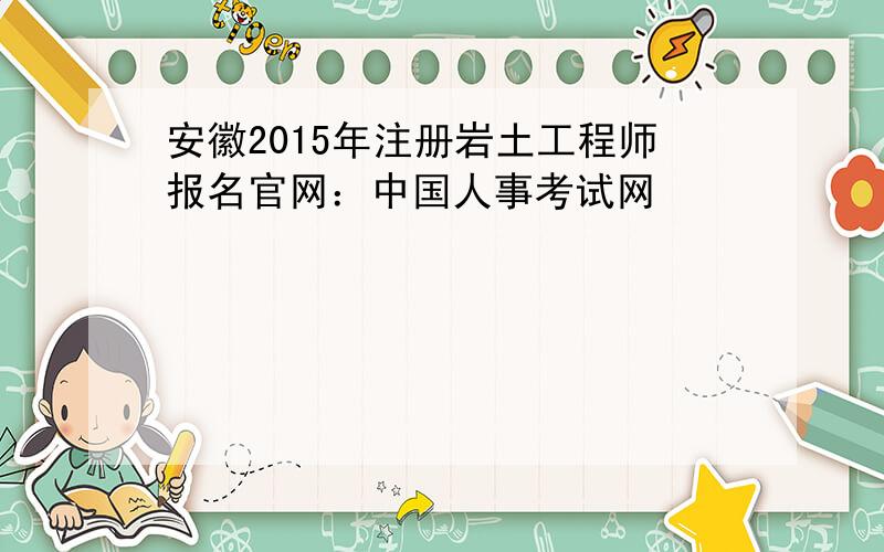 安徽2015年注册岩土工程师报名官网：中国人事考试网