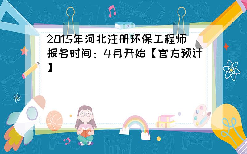 2015年河北注册环保工程师报名时间：4月开始【官方预计】