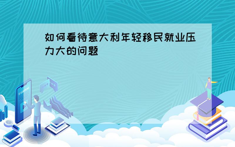 如何看待意大利年轻移民就业压力大的问题