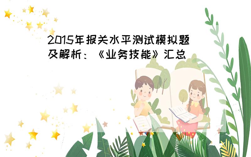 2015年报关水平测试模拟题及解析：《业务技能》汇总