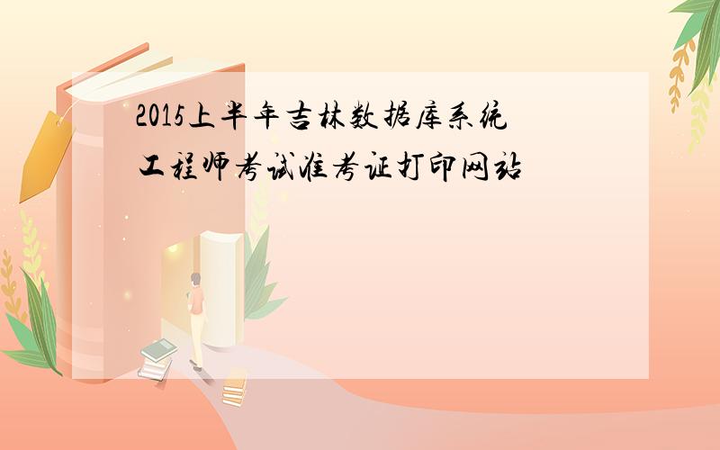 2015上半年吉林数据库系统工程师考试准考证打印网站