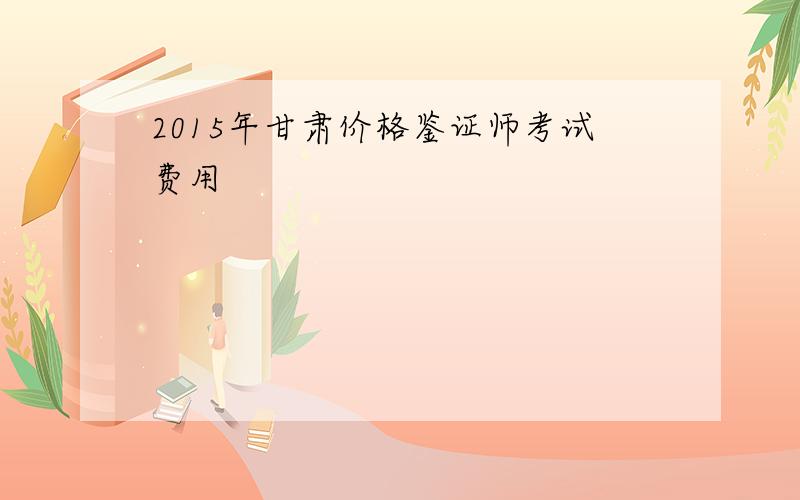 2015年甘肃价格鉴证师考试费用