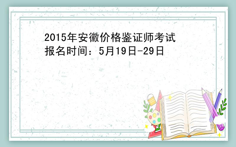 2015年安徽价格鉴证师考试报名时间：5月19日-29日