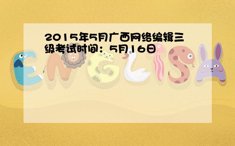 2015年5月广西网络编辑三级考试时间：5月16日