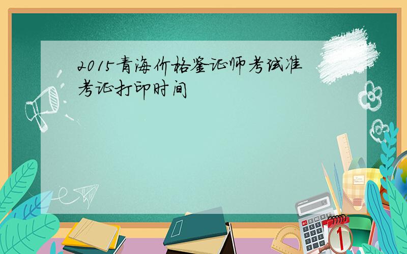 2015青海价格鉴证师考试准考证打印时间