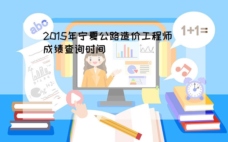 2015年宁夏公路造价工程师成绩查询时间