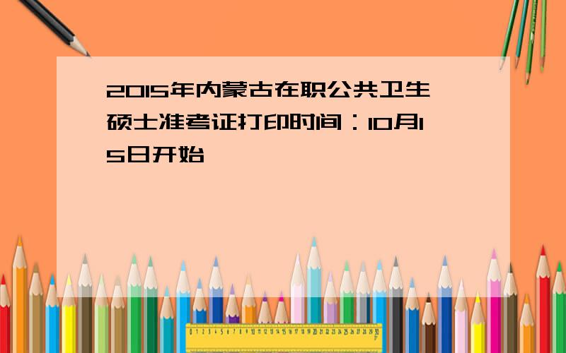 2015年内蒙古在职公共卫生硕士准考证打印时间：10月15日开始