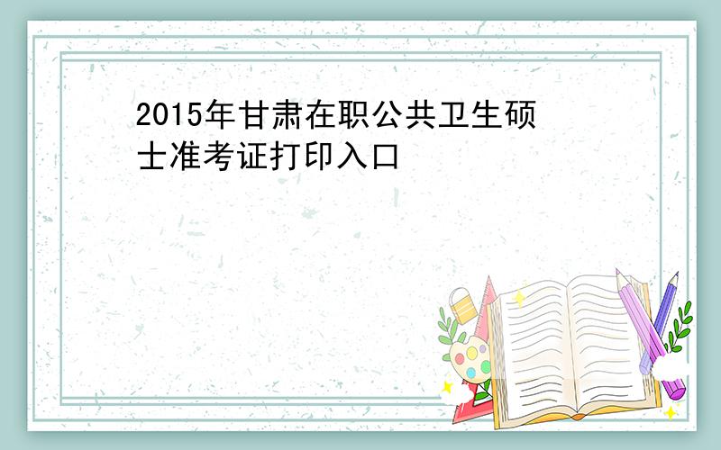 2015年甘肃在职公共卫生硕士准考证打印入口