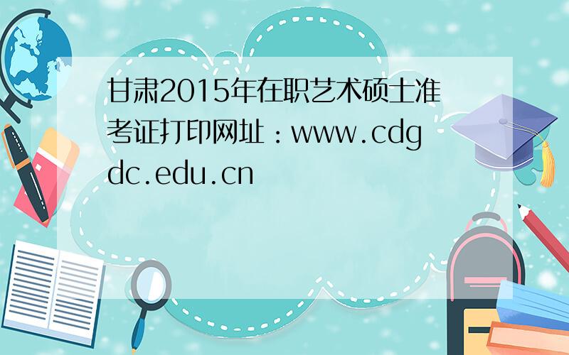 甘肃2015年在职艺术硕士准考证打印网址：www.cdgdc.edu.cn