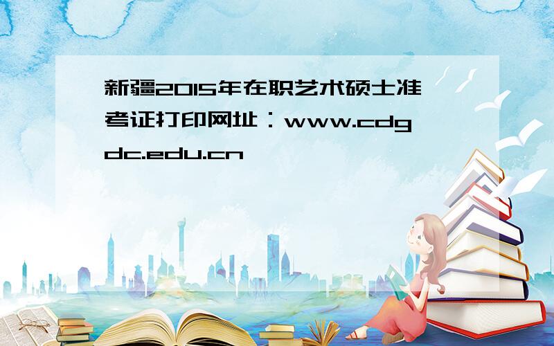 新疆2015年在职艺术硕士准考证打印网址：www.cdgdc.edu.cn