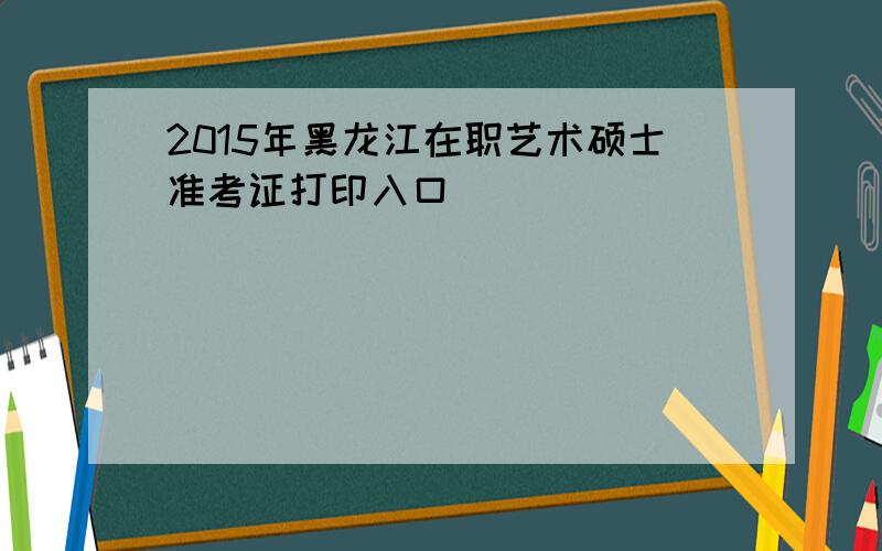 2015年黑龙江在职艺术硕士准考证打印入口