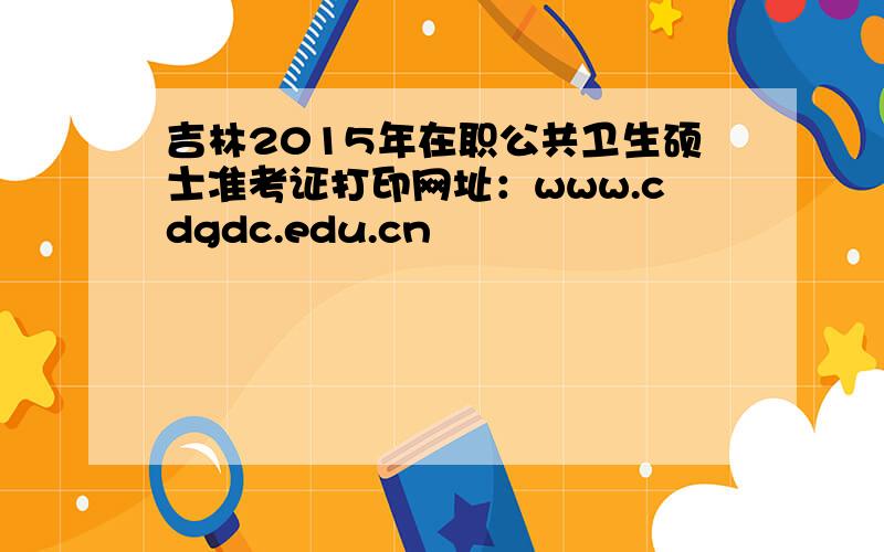 吉林2015年在职公共卫生硕士准考证打印网址：www.cdgdc.edu.cn