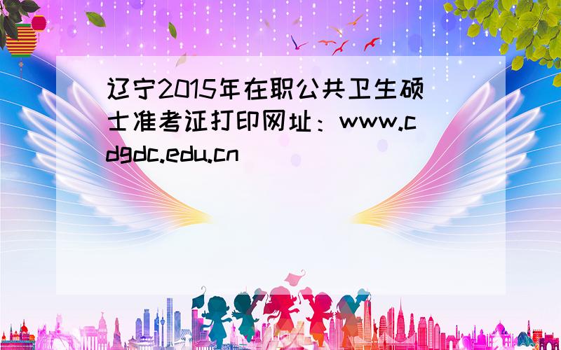 辽宁2015年在职公共卫生硕士准考证打印网址：www.cdgdc.edu.cn