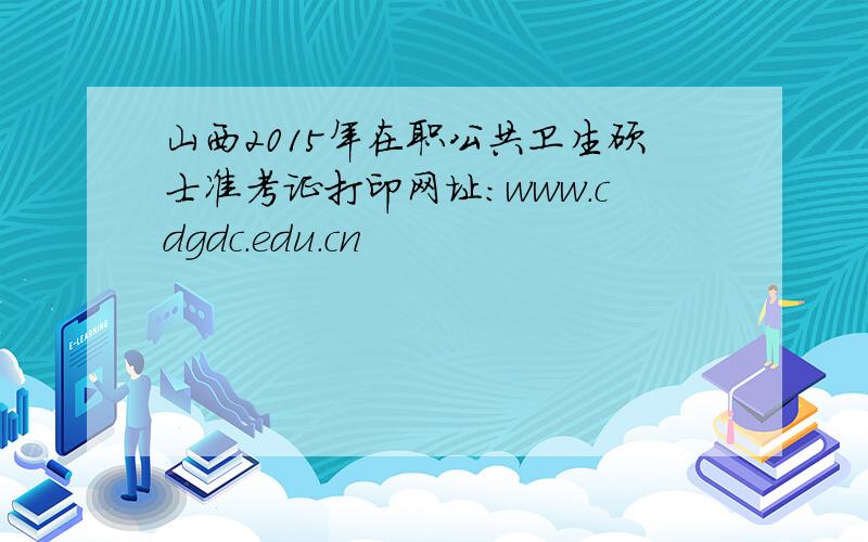 山西2015年在职公共卫生硕士准考证打印网址：www.cdgdc.edu.cn