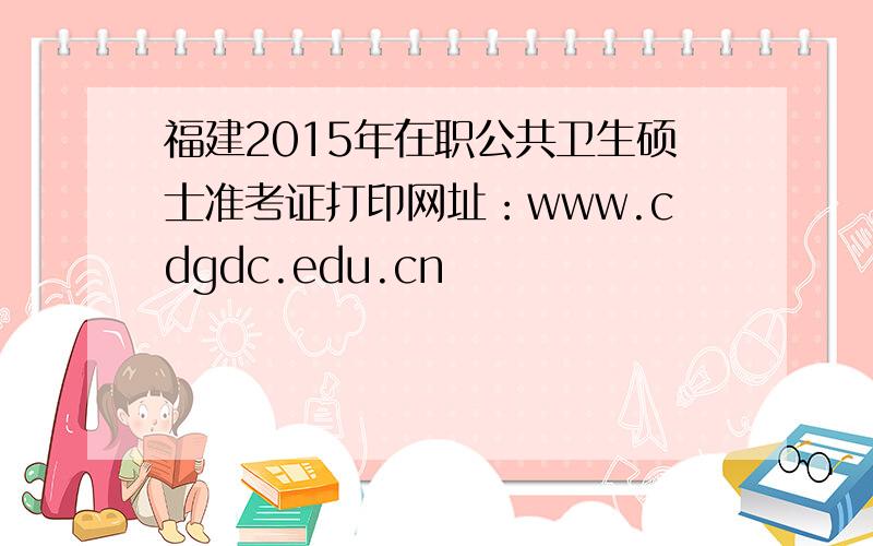 福建2015年在职公共卫生硕士准考证打印网址：www.cdgdc.edu.cn