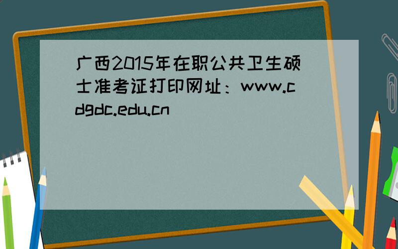 广西2015年在职公共卫生硕士准考证打印网址：www.cdgdc.edu.cn