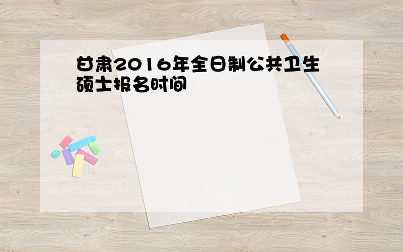 甘肃2016年全日制公共卫生硕士报名时间