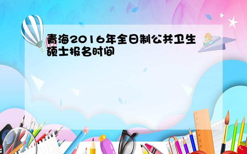 青海2016年全日制公共卫生硕士报名时间