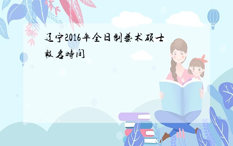 辽宁2016年全日制艺术硕士报名时间