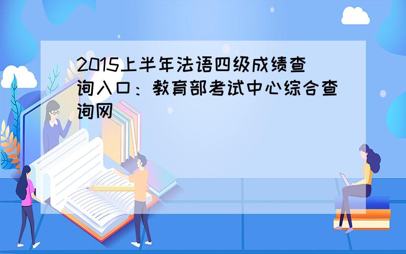 2015上半年法语四级成绩查询入口：教育部考试中心综合查询网