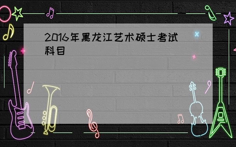 2016年黑龙江艺术硕士考试科目