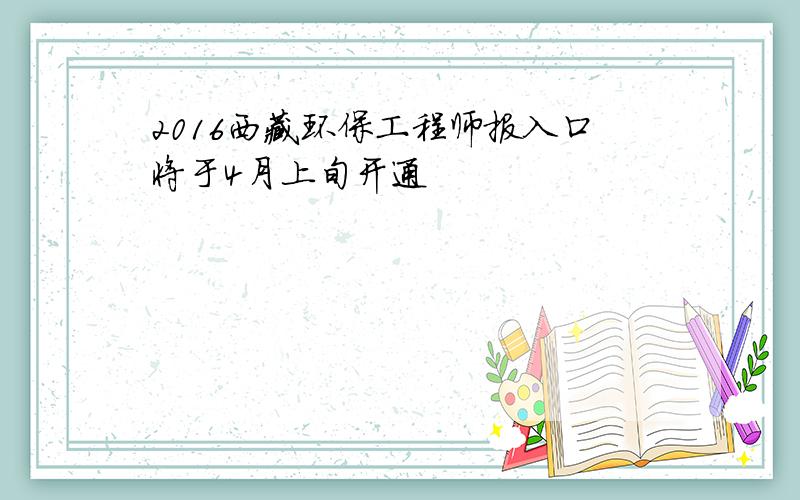 2016西藏环保工程师报入口将于4月上旬开通