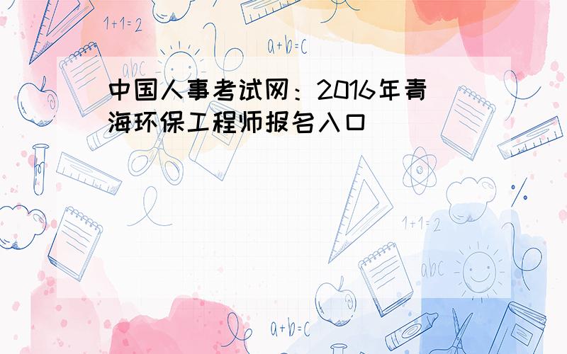 中国人事考试网：2016年青海环保工程师报名入口