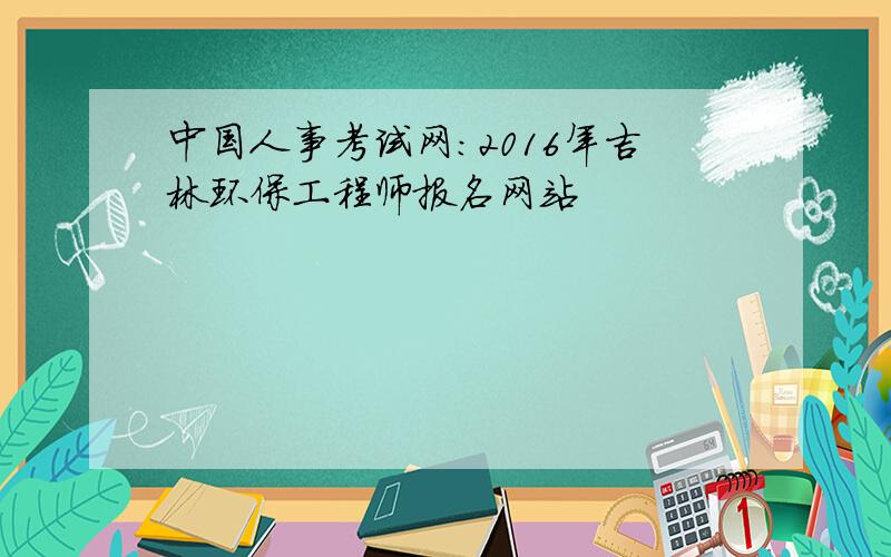 中国人事考试网：2016年吉林环保工程师报名网站